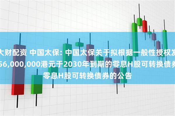 大财配资 中国太保: 中国太保关于拟根据一般性授权发行15,556,000,000港元于2030年到期的零息H股可转换债券的公告