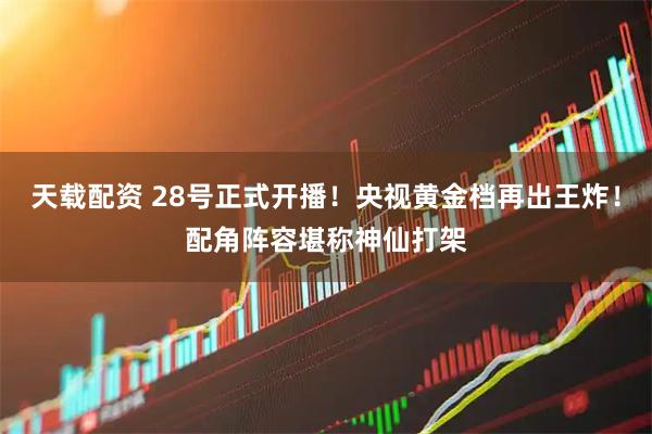 天载配资 28号正式开播！央视黄金档再出王炸！配角阵容堪称神仙打架